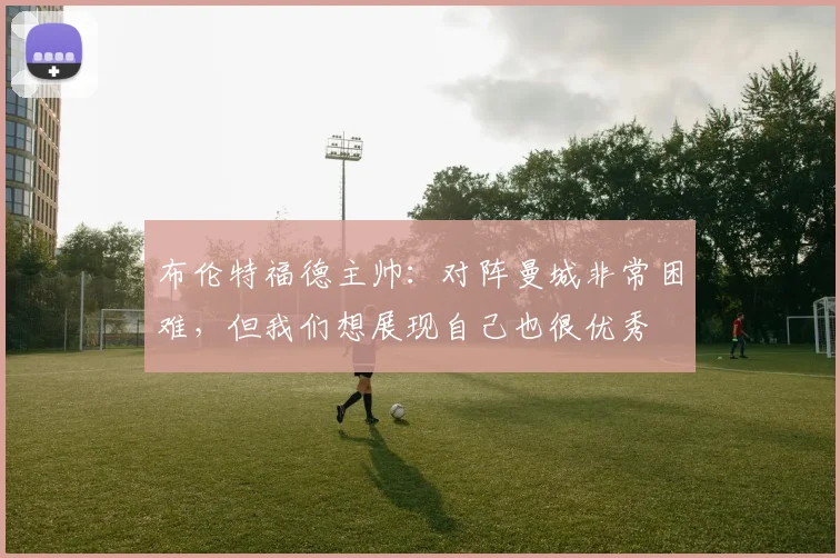 布伦特福德主帅：对阵曼城非常困难，但我们想展现自己也很优秀